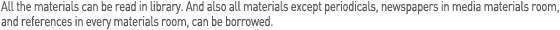 All the materials can be read library. And also all materials except periodicals, newspapers in media materials room, and references in every materials room, can be borrowed.